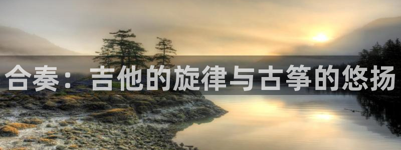 凯发官网下载客户端:合奏:吉他的旋律与古筝的悠扬